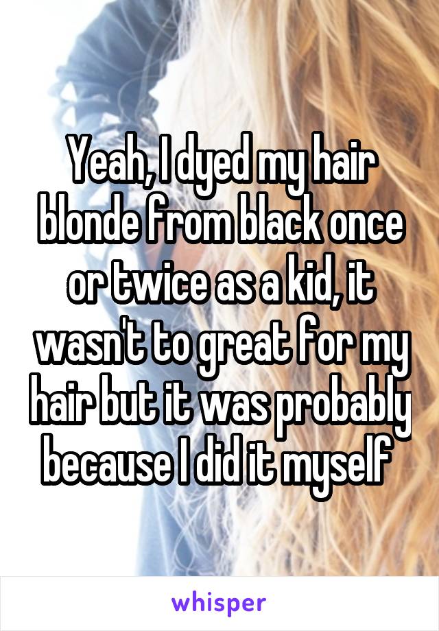 Yeah, I dyed my hair blonde from black once or twice as a kid, it wasn't to great for my hair but it was probably because I did it myself 