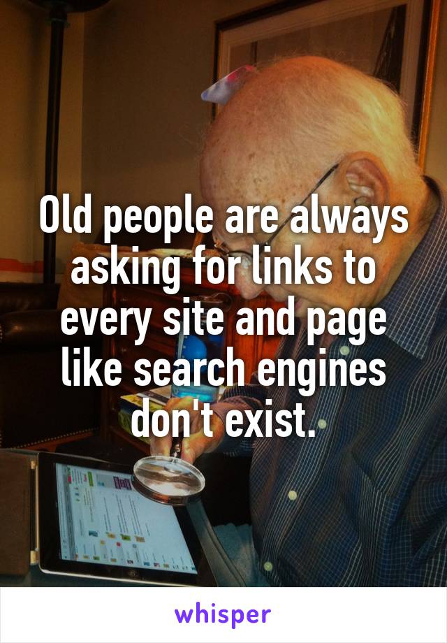 Old people are always asking for links to every site and page like search engines don't exist.