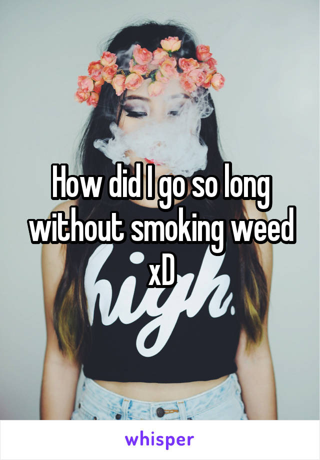 How did I go so long without smoking weed xD