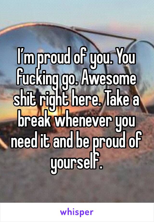 I’m proud of you. You fucking go. Awesome shit right here. Take a break whenever you need it and be proud of yourself. 