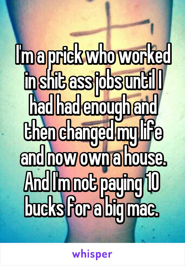 I'm a prick who worked in shit ass jobs until I had had enough and then changed my life and now own a house. And I'm not paying 10  bucks for a big mac. 