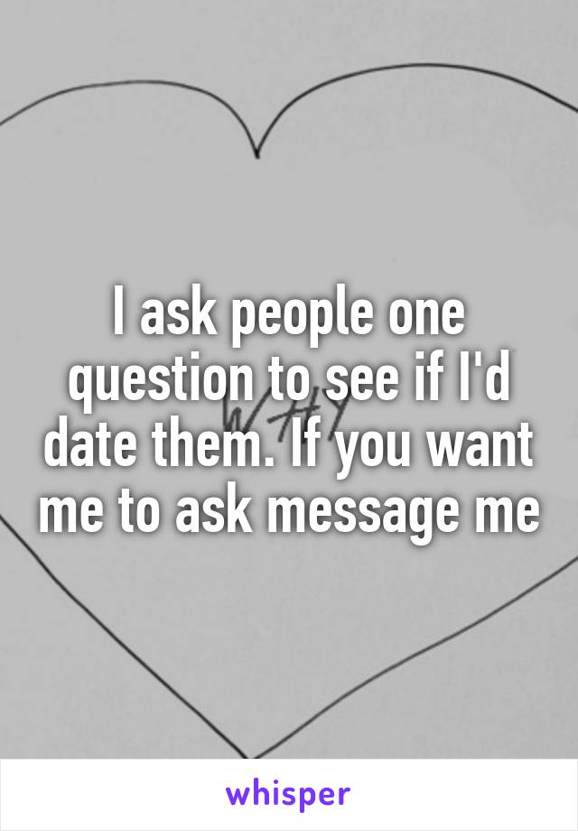 I ask people one question to see if I'd date them. If you want me to ask message me