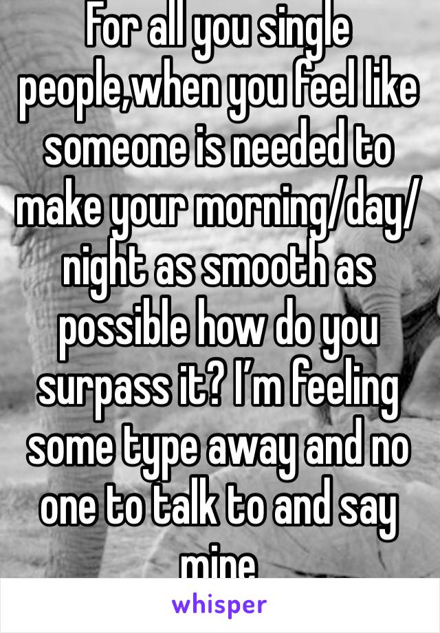 For all you single people,when you feel like someone is needed to make your morning/day/night as smooth as possible how do you surpass it? I’m feeling some type away and no one to talk to and say mine