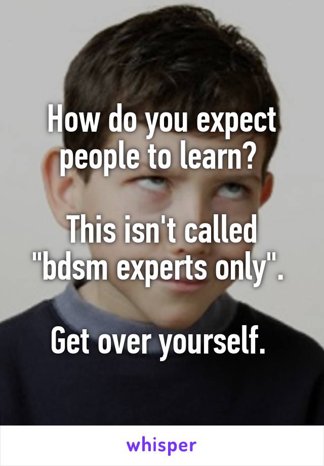 How do you expect people to learn? 

This isn't called "bdsm experts only". 

Get over yourself. 