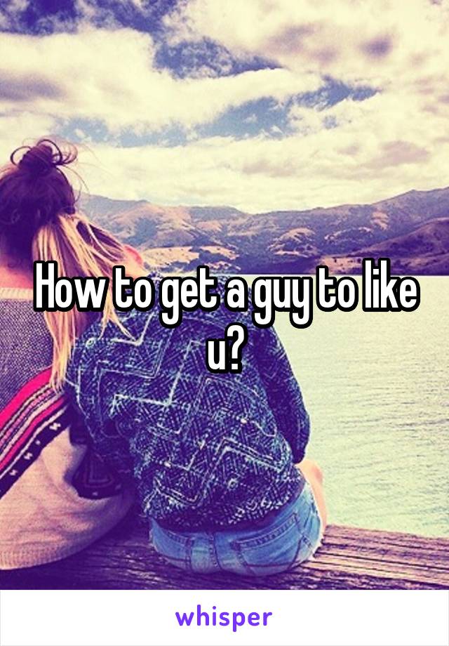 How to get a guy to like u?