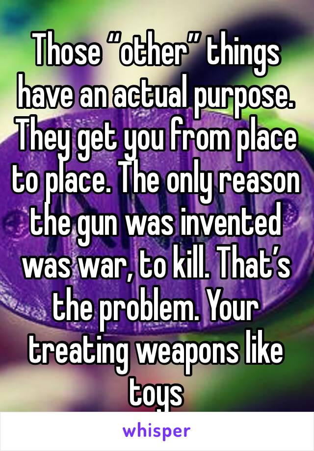 Those “other” things have an actual purpose. They get you from place to place. The only reason the gun was invented was war, to kill. That’s the problem. Your treating weapons like toys