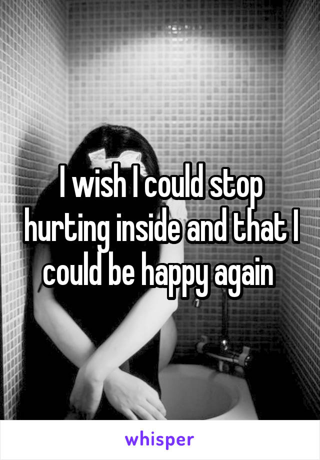 I wish I could stop hurting inside and that I could be happy again 