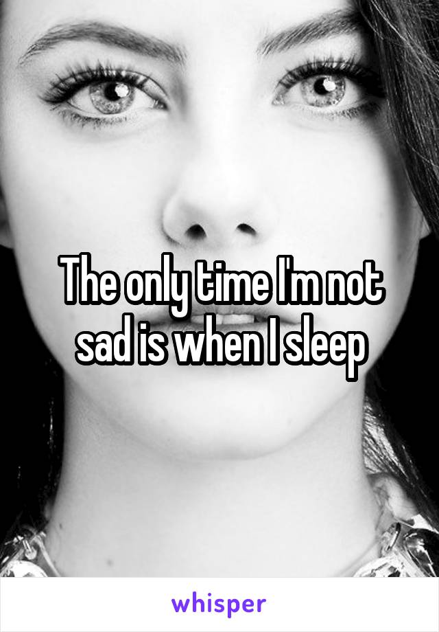 The only time I'm not sad is when I sleep