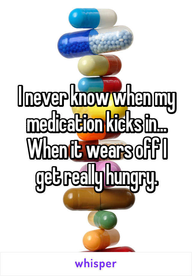 I never know when my medication kicks in...
When it wears off I get really hungry.