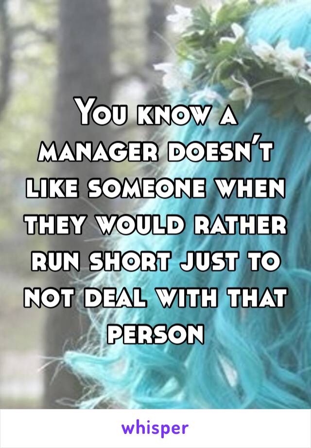 You know a manager doesn’t like someone when they would rather run short just to not deal with that person 