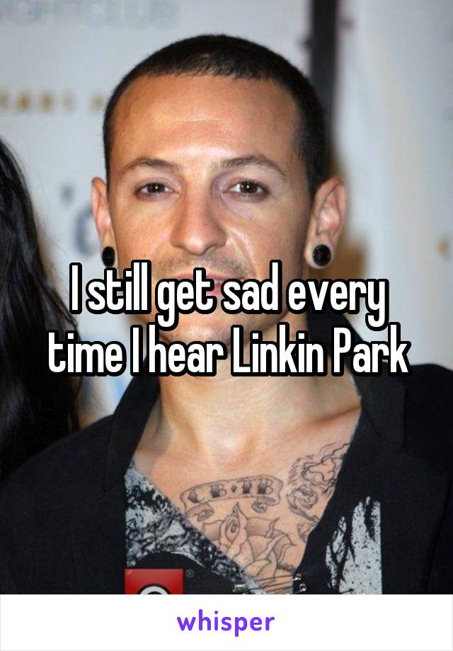 I still get sad every time I hear Linkin Park