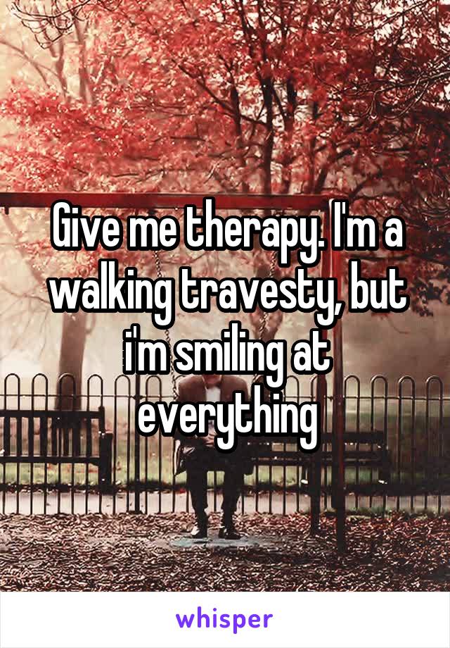 Give me therapy. I'm a walking travesty, but i'm smiling at everything