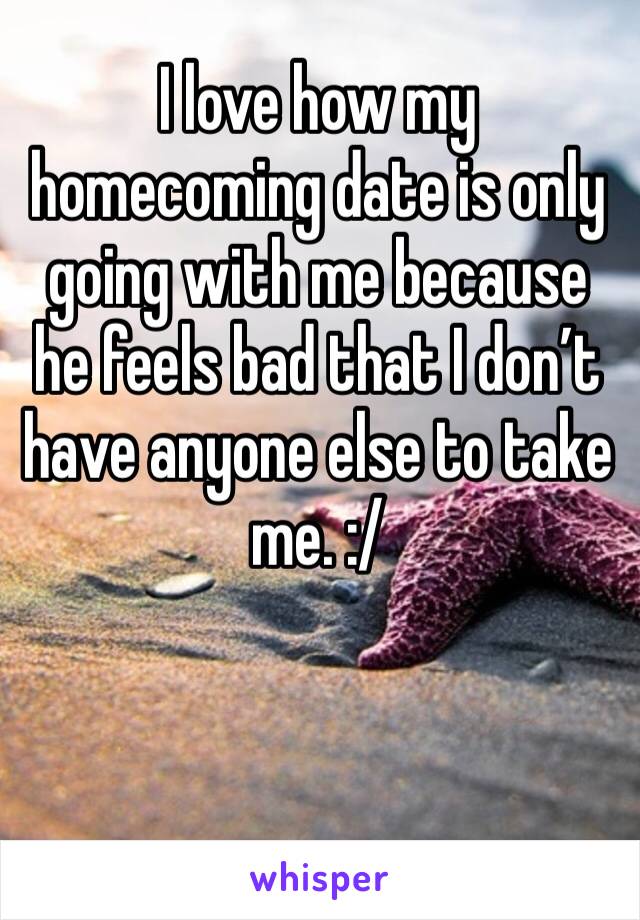 I love how my homecoming date is only going with me because he feels bad that I don’t have anyone else to take me. :/
