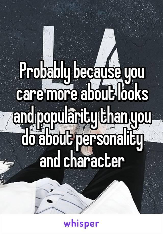 Probably because you care more about looks and popularity than you do about personality and character