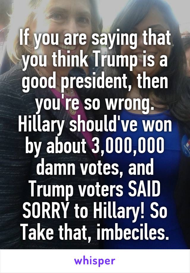 If you are saying that you think Trump is a good president, then you're so wrong. Hillary should've won by about 3,000,000 damn votes, and Trump voters SAID SORRY to Hillary! So Take that, imbeciles.
