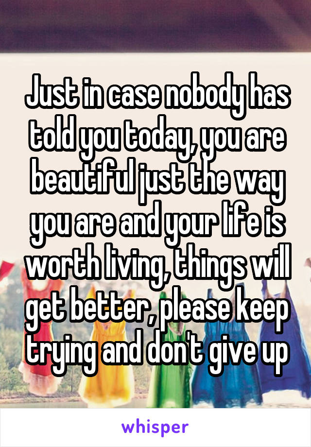 Just in case nobody has told you today, you are beautiful just the way you are and your life is worth living, things will get better, please keep trying and don't give up