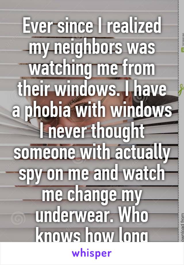 Ever since I realized my neighbors was watching me from their windows. I have a phobia with windows I never thought someone with actually spy on me and watch me change my underwear. Who knows how long