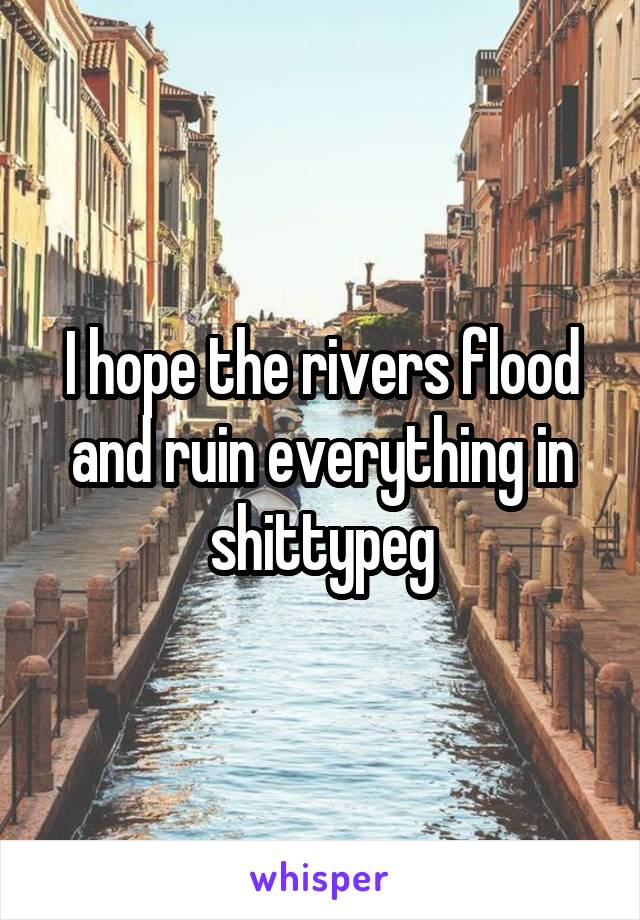 I hope the rivers flood and ruin everything in shittypeg