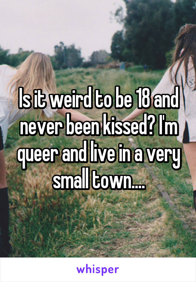 Is it weird to be 18 and never been kissed? I'm queer and live in a very small town....