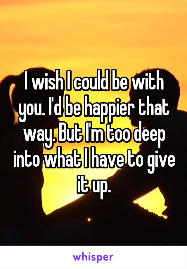 I wish I could be with you. I'd be happier that way. But I'm too deep into what I have to give it up.