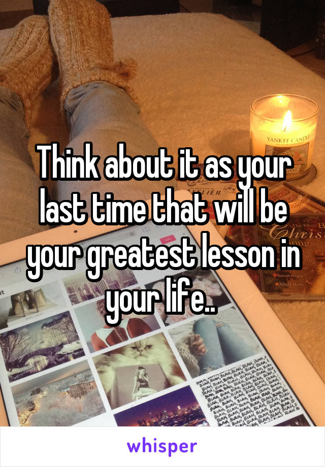 Think about it as your last time that will be your greatest lesson in your life.. 