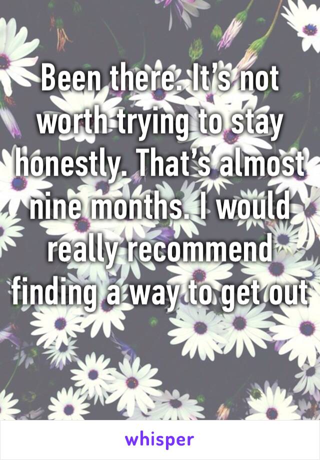 Been there. It’s not worth trying to stay honestly. That’s almost nine months. I would really recommend finding a way to get out 