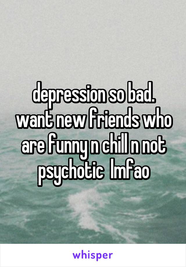 depression so bad. want new friends who are funny n chill n not psychotic  lmfao