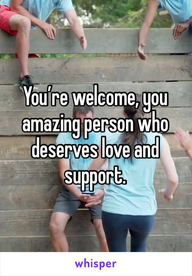 You’re welcome, you amazing person who deserves love and support. 