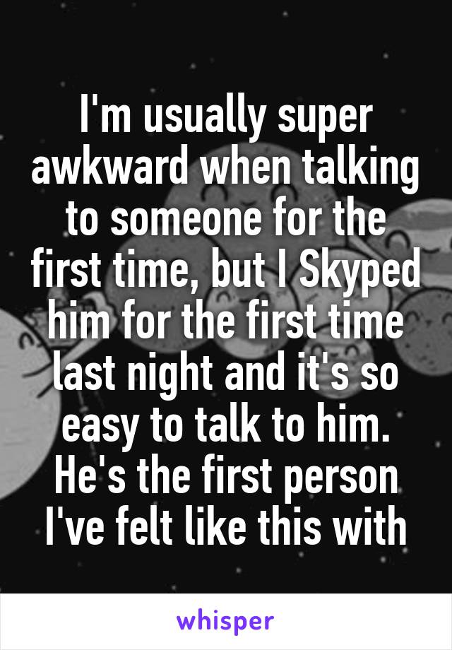 I'm usually super awkward when talking to someone for the first time, but I Skyped him for the first time last night and it's so easy to talk to him. He's the first person I've felt like this with