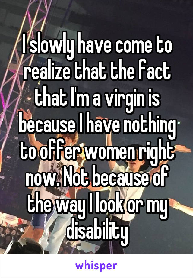 I slowly have come to realize that the fact that I'm a virgin is because I have nothing to offer women right now. Not because of the way I look or my disability