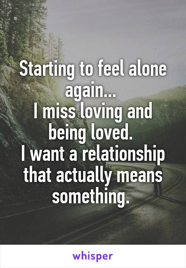 Starting to feel alone again... 
I miss loving and being loved. 
I want a relationship that actually means something. 