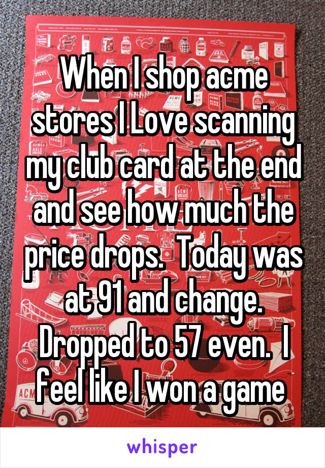 When I shop acme stores I Love scanning my club card at the end and see how much the price drops.  Today was at 91 and change. Dropped to 57 even.  I feel like I won a game 