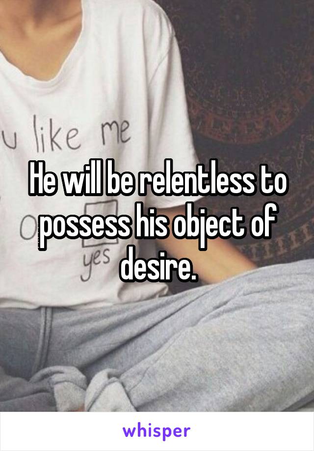 He will be relentless to possess his object of desire.