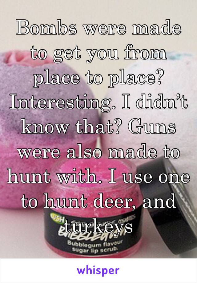 Bombs were made to get you from place to place? Interesting. I didn’t know that? Guns were also made to hunt with. I use one to hunt deer, and turkeys