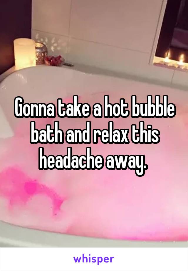 Gonna take a hot bubble bath and relax this headache away. 