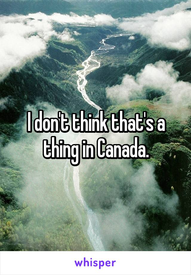 I don't think that's a thing in Canada.