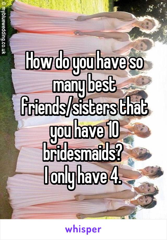 How do you have so many best friends/sisters that you have 10 bridesmaids? 
I only have 4. 