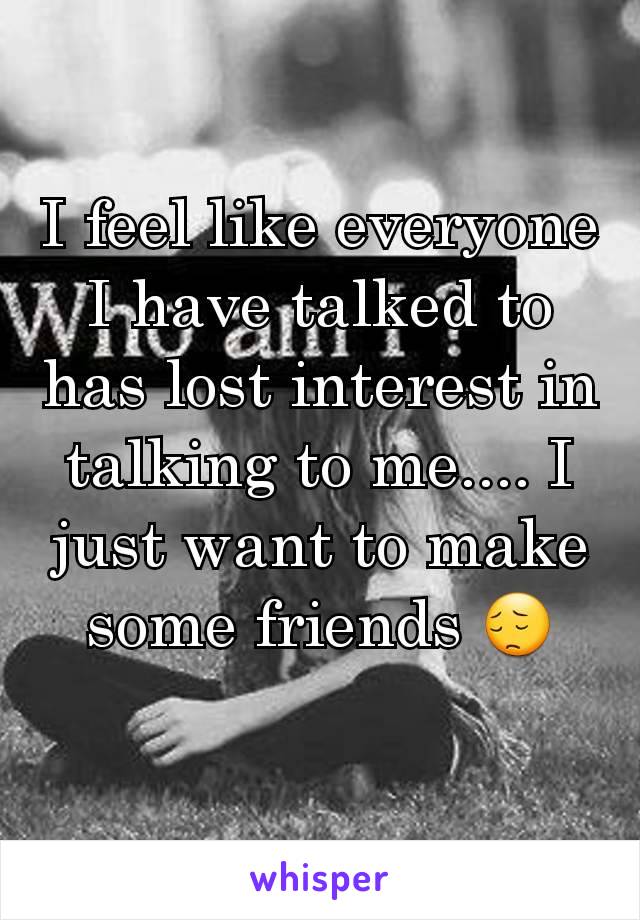 I feel like everyone I have talked to has lost interest in talking to me.... I just want to make some friends 😔