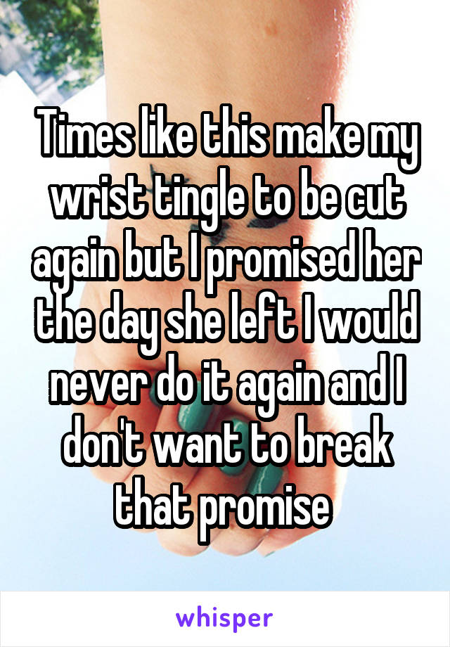 Times like this make my wrist tingle to be cut again but I promised her the day she left I would never do it again and I don't want to break that promise 