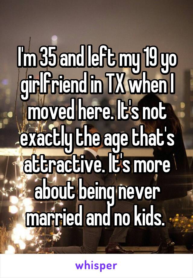 I'm 35 and left my 19 yo girlfriend in TX when I moved here. It's not exactly the age that's attractive. It's more about being never married and no kids. 