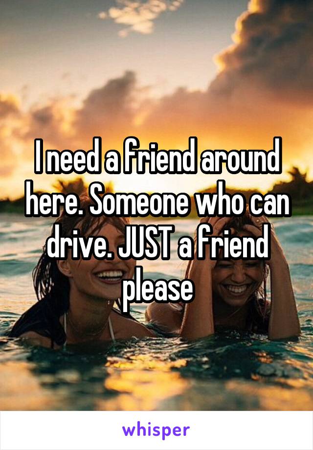I need a friend around here. Someone who can drive. JUST a friend please
