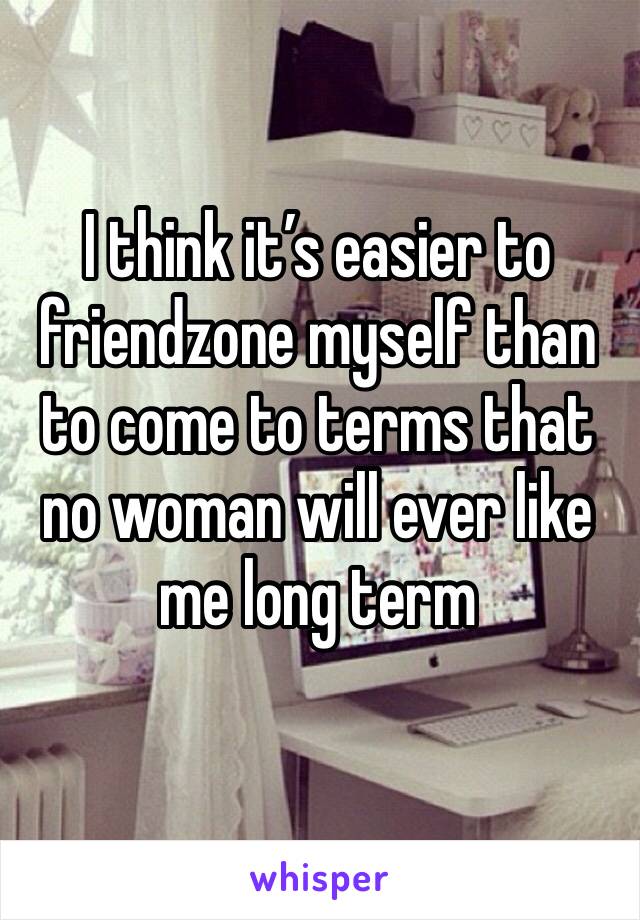 I think it’s easier to friendzone myself than to come to terms that no woman will ever like me long term 