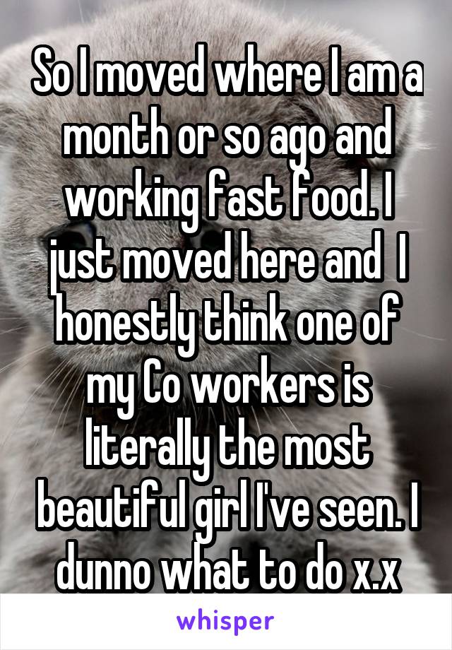 So I moved where I am a month or so ago and working fast food. I just moved here and  I honestly think one of my Co workers is literally the most beautiful girl I've seen. I dunno what to do x.x