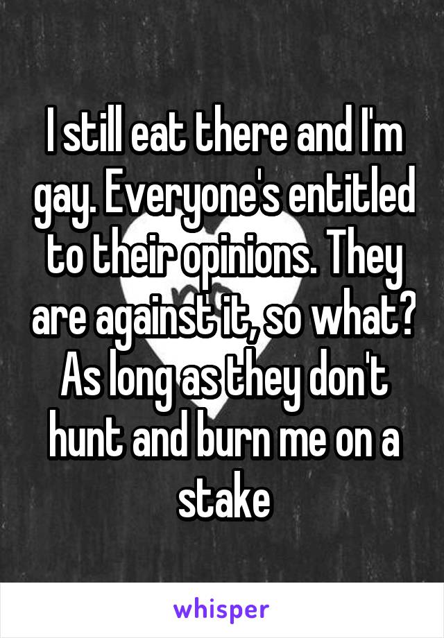 I still eat there and I'm gay. Everyone's entitled to their opinions. They are against it, so what? As long as they don't hunt and burn me on a stake