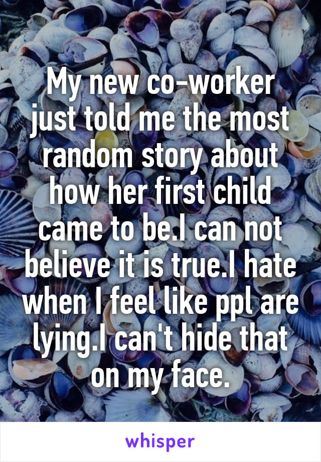 My new co-worker just told me the most random story about how her first child came to be.I can not believe it is true.I hate when I feel like ppl are lying.I can't hide that on my face.