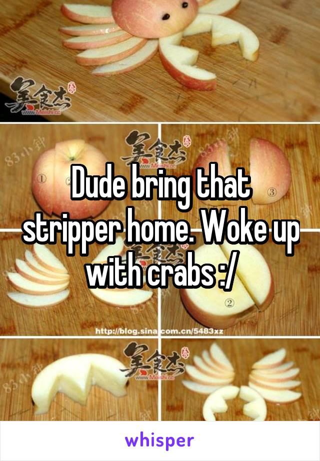 Dude bring that stripper home. Woke up with crabs :/
