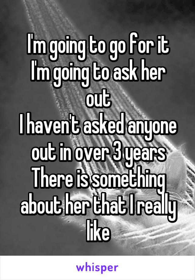 I'm going to go for it
I'm going to ask her out
I haven't asked anyone out in over 3 years
There is something about her that I really like