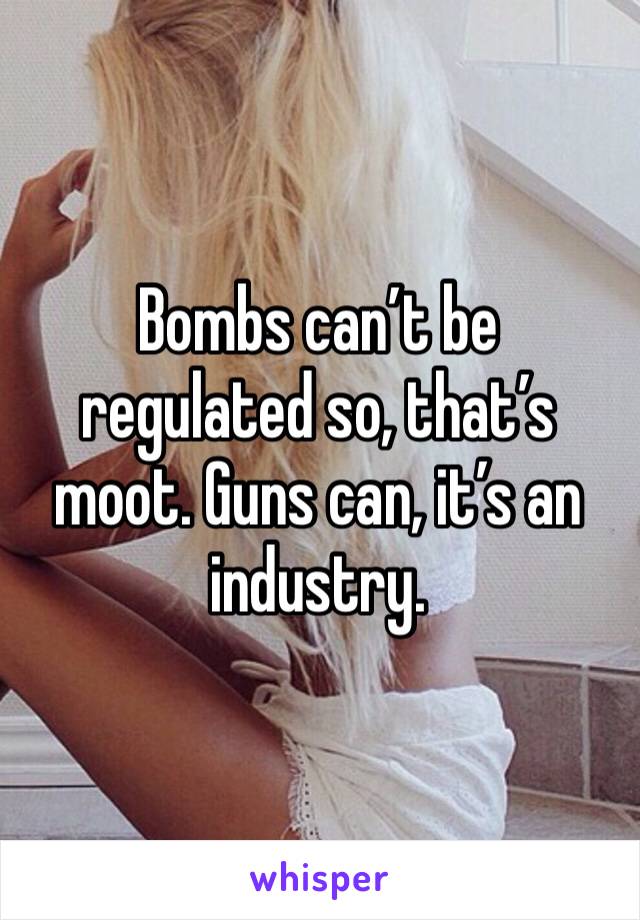 Bombs can’t be regulated so, that’s moot. Guns can, it’s an industry. 