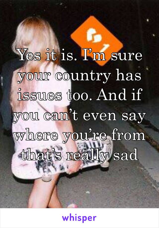 Yes it is. I’m sure your country has issues too. And if you can’t even say where you’re from that’s really sad