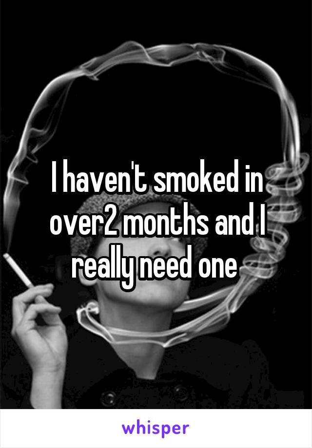 I haven't smoked in over2 months and I really need one 